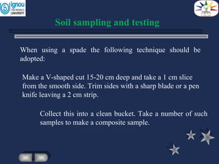 Collect this into a clean bucket. Take a number of such
samples to make a composite sample.
Soil sampling and testing
When using a spade the following technique should be
adopted:
Make a V-shaped cut 15-20 cm deep and take a 1 cm slice
from the smooth side. Trim sides with a sharp blade or a pen
knife leaving a 2 cm strip.
 