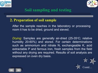 2. Preparation of soil sample
Drying: Samples are generally air-dried (25-35o
C; relative
humidity 20-60%) and stored. For certain determinations
such as ammonium and nitrate N, exchangeable K, acid
extractable P and ferrous iron, fresh samples from the field
without any drying are required. Results of soil analysis are
expressed on oven dry basis.
Soil sampling and testing
After the sample reaches in the laboratory or processing
room it has to be dried, ground and sieved.
Contd…
 