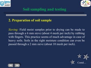 2. Preparation of soil sample
Sieving: Field moist samples prior to drying can be made to
pass through a 6 mm sieve (about 4 mesh per inch) by rubbing
with fingers. This practice seems of much advantage in case of
heavy soils. Soils in the right moisture condition can even be
passed through a 2 mm sieve (about 10 mesh per inch).
Soil sampling and testing
Contd…
 