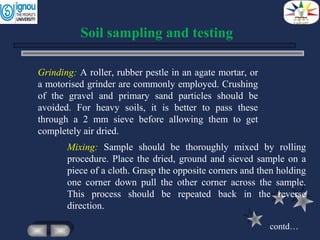 Mixing: Sample should be thoroughly mixed by rolling
procedure. Place the dried, ground and sieved sample on a
piece of a cloth. Grasp the opposite corners and then holding
one corner down pull the other corner across the sample.
This process should be repeated back in the reverse
direction.
Soil sampling and testing
Grinding: A roller, rubber pestle in an agate mortar, or
a motorised grinder are commonly employed. Crushing
of the gravel and primary sand particles should be
avoided. For heavy soils, it is better to pass these
through a 2 mm sieve before allowing them to get
completely air dried.
contd…
 