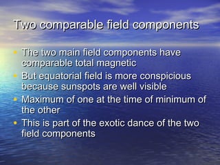 Two comparable ffiieelldd ccoommppoonneennttss 
• TThhee ttwwoo mmaaiinn ffiieelldd ccoommppoonneennttss hhaavvee 
ccoommppaarraabbllee ttoottaall mmaaggnneettiicc 
• BBuutt eeqquuaattoorriiaall ffiieelldd iiss mmoorree ccoonnssppiicciioouuss 
bbeeccaauussee ssuunnssppoottss aarree wweellll vviissiibbllee 
• MMaaxxiimmuumm ooff oonnee aatt tthhee ttiimmee ooff mmiinniimmuumm ooff 
tthhee ootthheerr 
• TThhiiss iiss ppaarrtt ooff tthhee eexxoottiicc ddaannccee ooff tthhee ttwwoo 
ffiieelldd ccoommppoonneennttss 
 