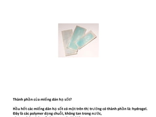 Thành phầ n củ a miế ng dán hạ số t?

Hầ u hế t các miế ng dán hạ số t có mặ t trên thị trườ ng có thành ph ầ n là: hydrogel.
Đây là các polymer dạ ng chuỗ i, không tan trong n ướ c,
 
