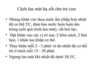 Cách lau mát hạ sốt cho trẻ con

• Nhúng khăn vào thau nước ấm (thấp hơn nhiệt
  độ cơ thể 2oC, đảm bảo nước luôn luôn ấm
  trong suốt quá trình lau mát), vắt hơi ráo.
• Đặt khăn vào các vị trí sau: 2 hõm nách, 2 bên
  bẹn, 1 khăn lau khắp cơ thể.
• Thay khăn mỗi 2 - 3 phút và đo nhiệt độ cơ thể
  trẻ ở nách mỗi 15 - 30 phút.
• Ngưng lau mát khi nhiệt độ dưới 38,5oC.
 