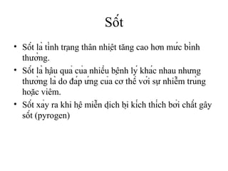 Sốt
• Sốt là tình trạng thân nhiệt tăng cao hơn mức bình
  thường.
• Sốt là hậu quả của nhiều bệnh lý khác nhau nhưng
  thường là do đáp ứng của cơ thể với sự nhiễm trùng
  hoặc viêm.
• Sốt xảy ra khi hệ miễn dịch bị kích thích bởi chất gây
  sốt (pyrogen)
 