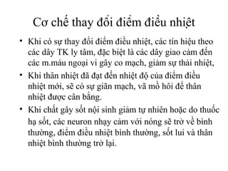 Cơ chế thay đổi điểm điều nhiệt
• Khi có sự thay đổi điểm điều nhiệt, các tín hiệu theo
  các dây TK ly tâm, đặc biệt là các dây giao cảm đến
  các m.máu ngoại vi gây co mạch, giảm sự thải nhiệt,
• Khi thân nhiệt đã đạt đến nhiệt độ của điểm điều
  nhiệt mới, sẽ có sự giãn mạch, vã mồ hôi để thân
  nhiệt được cân bằng.
• Khi chất gây sốt nội sinh giảm tự nhiên hoặc do thuốc
  hạ sốt, các neuron nhạy cảm với nóng sẽ trở về bình
  thường, điểm điều nhiệt bình thường, sốt lui và thân
  nhiệt bình thường trở lại.
 