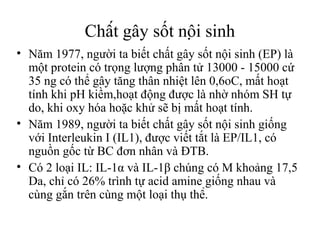 Chất gây sốt nội sinh
• Năm 1977, người ta biết chất gây sốt nội sinh (EP) là
  một protein có trọng lượng phân tử 13000 - 15000 cứ
  35 ng có thể gây tăng thân nhiệt lên 0,6oC, mất hoạt
  tính khi pH kiềm,hoạt động được là nhờ nhóm SH tự
  do, khi oxy hóa hoặc khử sẽ bị mất hoạt tính.
• Năm 1989, người ta biết chất gây sốt nội sinh giống
  với Interleukin I (IL1), được viết tắt là EP/IL1, có
  nguồn gốc từ BC đơn nhân và ĐTB.
• Có 2 loại IL: IL-1α và IL-1β chúng có M khoảng 17,5
  Da, chỉ có 26% trình tự acid amine giống nhau và
  cùng gắn trên cùng một loại thụ thể.
 