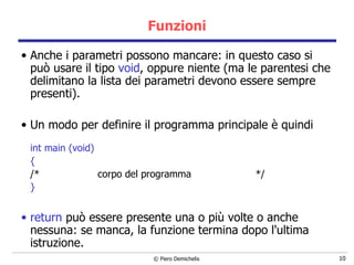 Funzioni Anche i parametri possono mancare: in questo caso si può usare   il tipo  void , oppure niente (ma le parentesi che delimitano la lista   dei parametri devono essere sempre presenti). Un modo per definire il programma principale è quindi int main (void) { /*  corpo del programma  */ }   return  può essere presente una o più volte o anche nessuna: se manca, la funzione termina dopo l'ultima istruzione. 