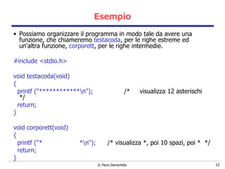 Esempio Possiamo organizzare il programma in modo tale da avere una funzione, che chiameremo  testacoda , per le righe estreme ed un'altra funzione,  corporett , per le righe intermedie. #include <stdio.h>   void testacoda(void)   {  printf ("************\n");  /*  visualizza 12 asterischi  */ return; } void corporett(void)  { printf ("*  *\n");  /* visualizza *, poi 10 spazi, poi *  */ return; } 