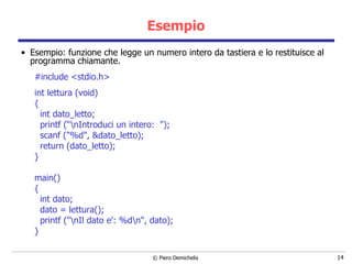 Esempio Esempio:   funzione che legge un numero intero da tastiera e lo restituisce al programma chiamante. #include <stdio.h> int lettura (void)  { int dato_letto; printf (“\nIntroduci un intero:  "); scanf ("%d", &dato_letto); return (dato_letto); } main()  { int dato; dato = lettura(); printf ("\nIl dato e': %d\n", dato); } 