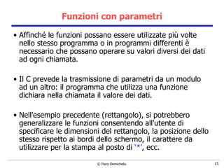 Funzioni con parametri Affinché le funzioni possano essere utilizzate più volte nello stesso programma o in programmi differenti è necessario che possano operare su valori diversi dei dati ad ogni chiamata.  Il C prevede la trasmissione di parametri da un modulo ad   un altro: il programma che utilizza una funzione dichiara nella chiamata il valore dei dati. Nell'esempio precedente (rettangolo), si potrebbero generalizzare le funzioni consentendo all'utente di specificare le dimensioni del rettangolo, la posizione dello stesso rispetto ai bordi dello schermo, il carattere da utilizzare per la stampa al posto di  ‘*’ , ecc. 
