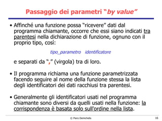 Passaggio dei parametri “ by value” Affinché una funzione possa “ricevere” dati dal programma chiamante, occorre che essi siano indicati  tra parentesi  nella dichiarazione di funzione, ognuno con il proprio tipo, così: tipo_parametro  identificatore  e separati da “ , ” (virgola) tra di loro. Il programma richiama una funzione parametrizzata facendo seguire al   nome della funzione stessa la lista degli identificatori dei dati racchiusi tra parentesi. Generalmente gli identificatori usati nel programma chiamante sono diversi da   quelli usati nella funzione:  la corrispondenza è basata solo sull'ordine   nella lista . 