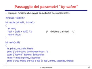 Passaggio dei parametri “ by value” Esempio: funzione che calcola la media tra due numeri interi. #include <stdio.h> int media (int val1,  int val2)   { int risul; risul = (val1 + val2) / 2;  /*  divisione tra interi!  */ return (risul); }   int main(void)  { int primo, secondo, finale; printf (“\nIntroduci due numeri interi: “); scanf (“%d%d”, &primo, &secondo); finale = media (primo, secondo); printf (“\nLa media tra %d e %d è: %d”, primo, secondo, finale); } 