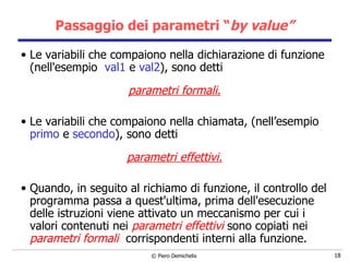 Passaggio dei parametri “ by value” Le variabili che compaiono nella dichiarazione di funzione (nell'esempio  val1  e  val2 ), sono detti  parametri formali. Le variabili che compaiono nella chiamata, (nell’esempio  primo  e  secondo ), sono detti  parametri effettivi. Quando, in seguito al richiamo di funzione, il controllo del programma passa   a quest'ultima, prima dell'esecuzione delle istruzioni viene attivato un meccanismo per cui i valori contenuti nei  parametri effettivi  sono  copiati nei  parametri formali   corrispondenti interni alla funzione.   