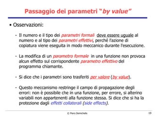 Passaggio dei parametri “ by value” Osservazioni: Il numero e il tipo dei  parametri formali   deve essere uguale  al numero e al   tipo dei  parametri effettivi , perché l'azione di copiatura viene eseguita in modo meccanico durante l'esecuzione. La modifica di un  parametro formale   in una funzione non provoca alcun effetto sul corrispondente  parametro effettivo  del programma   chiamante. Si dice che i parametri sono trasferiti  per valore  ( by value ). Questo meccanismo restringe il campo di propagazione degli errori: non è possibile che in una funzione,   per errore, si alterino variabili non appartenenti alla funzione stessa. Si dice che si ha la protezione dagli  effetti collaterali   ( side effects ). 