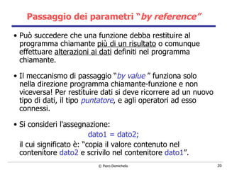 Passaggio dei parametri “ by reference” Può succedere che una funzione debba restituire al programma chiamante  più di un risultato  o comunque effettuare  alterazioni ai dati  definiti nel programma   chiamante. Il meccanismo di passaggio “ by value   ” funziona solo nella direzione programma chiamante-funzione e non viceversa! Per restituire dati si deve ricorrere ad un nuovo tipo di dati, il tipo  puntatore , e agli operatori ad esso connessi. Si consideri l'assegnazione: dato1 = dato2; il cui significato è: “copia il valore contenuto nel contenitore  dato2  e scrivilo nel contenitore  dato1 ”. 