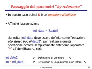 Passaggio dei parametri “ by reference” In questo caso quindi  &  è un  operatore d'indirizzo . Affinché l'assegnazione  ind_dato = &dato2; sia lecita,  ind_dato  deve essere definito come “ puntatore allo stesso tipo di   dato2 ”: per realizzare questa operazione occorre semplicemente anteporre l'operatore “ * ” all'identificatore, così: int dato2;  /*  Definizione di un intero  */ int  * ind_dato;  /*  Definizione di un puntatore a un intero  */ 