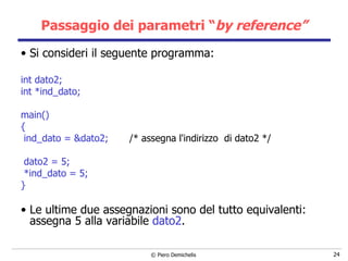 Passaggio dei parametri “ by reference” Si consideri il seguente programma: int dato2; int *ind_dato;   main() { ind_dato = &dato2;  /* assegna l'indirizzo  di dato2 */ dato2 = 5; *ind_dato = 5; } Le ultime due assegnazioni sono del tutto equivalenti: assegna 5 alla variabile  dato2 . 