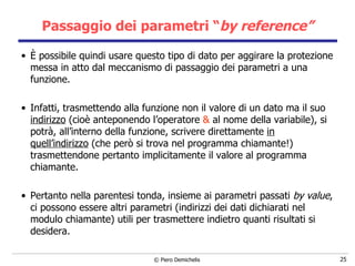 È possibile quindi usare questo tipo di dato per aggirare la protezione messa in atto dal meccanismo di passaggio dei parametri a una funzione. Infatti, trasmettendo alla funzione non il valore di un dato ma il suo  indirizzo  (cioè anteponendo l’operatore  &  al nome della variabile), si potrà, all’interno della funzione, scrivere direttamente  in quell’indirizzo  (che però si trova nel programma chiamante!) trasmettendone pertanto implicitamente il valore al programma chiamante. Pertanto nella parentesi tonda, insieme ai parametri passati  by value , ci possono essere altri parametri (indirizzi dei dati dichiarati nel modulo chiamante) utili per trasmettere indietro quanti risultati si desidera. Passaggio dei parametri “ by reference” 