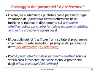 Passaggio dei parametri “ by reference” Ovvero, se si utilizzano i puntatori come parametri, ogni variazione del  parametro formale  effettuato nella funzione si ripercuote direttamente sul  parametro effettivo , quindi  parametro formale  e  parametro effettivo in questo caso  sono la stessa cosa! E’ possibile quindi “ restituire  ” un risultato al programma chiamante: questo metodo di passaggio dei parametri è detto  per riferimento   ( by reference ) . Poiché  parametro formale  e  parametro effettivo  sono la stessa cosa è evidente che viene meno la protezione dagli  effetti collaterali   ( side effects ) . 