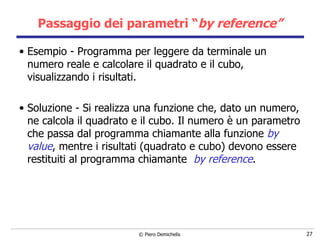Passaggio dei parametri “ by reference” Esempio - Programma per leggere da terminale un numero reale e calcolare il quadrato e il cubo, visualizzando i risultati. Soluzione - Si realizza una funzione che, dato un numero, ne calcola il quadrato e il cubo. Il numero è un parametro che passa dal programma chiamante alla funzione  by value , mentre i risultati (quadrato e cubo) devono essere restituiti al programma chiamante  by reference . 