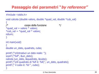 Passaggio dei parametri “ by reference” #include <stdio.h> void calcola (double valore, double *quad_val, double *cub_val) { /*  corpo della funzione  */ *quad_val = valore * valore; *cub_val = *quad_val * valore; return; }   int main(void) { double un_dato, quadrato, cubo; printf (“\nIntroduci un dato reale: "); scanf ("%lf", &un_dato); calcola (un_dato, &quadrato, &cubo); printf (“\nIl quadrato di %lf è: %lf,", un_dato, quadrato); printf (" il cubo è: %f ", cubo); } 