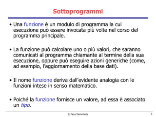 Sottoprogrammi Una  funzione  è un modulo di programma la cui esecuzione può essere invocata più volte nel corso del programma principale. La funzione può calcolare uno o più valori, che saranno comunicati al programma   chiamante al termine della sua esecuzione, oppure può eseguire azioni generiche (come, ad esempio, l’aggiornamento della base dati). Il nome  funzione  deriva dall'evidente analogia con le funzioni intese in senso matematico. Poiché la  funzione  fornisce un valore, ad essa è associato un  tipo . 