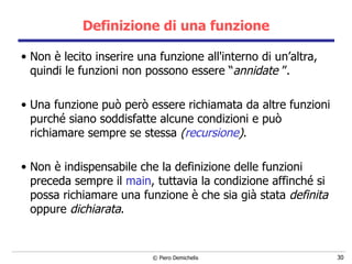 Definizione di una funzione Non è lecito inserire una funzione all'interno di un’altra, quindi le funzioni non possono essere “ annidate  ”. Una funzione può però essere richiamata da altre funzioni purché siano soddisfatte alcune condizioni e può richiamare sempre se stessa  ( recursione ) . Non è indispensabile che la definizione delle funzioni preceda sempre il  main , tuttavia la condizione affinché si possa richiamare una funzione è che sia già stata  definita  oppure  dichiarata . 