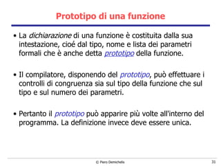 Prototipo di una funzione La  dichiarazione  di una funzione è costituita dalla sua intestazione, cioé dal tipo, nome e lista dei parametri formali che è anche detta  prototipo  della funzione.  Il compilatore, disponendo del  prototipo , può effettuare i controlli di congruenza sia sul tipo della funzione che sul tipo e sul numero dei parametri. Pertanto il  prototipo  può apparire più volte all'interno del programma. La definizione invece deve essere unica.  