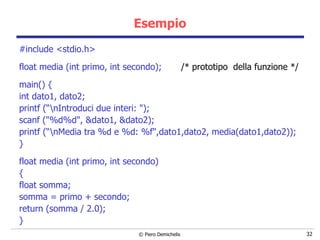 Esempio #include <stdio.h> float media (int primo, int secondo);  /* prototipo  della funzione */ main()   { int dato1, dato2; printf (“\nIntroduci due interi: "); scanf ("%d%d", &dato1, &dato2); printf (“\nMedia tra %d e %d: %f",dato1,dato2, media(dato1,dato2)); } float media (int primo, int secondo)  { float somma; somma = primo + secondo;  return (somma / 2.0); } 