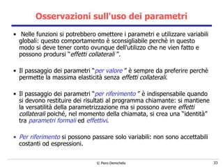 Osservazioni sull'uso dei parametri   Nelle funzioni si potrebbero omettere i parametri e utilizzare variabili globali: questo comportamento è sconsigliabile perchè in questo modo si deve tener conto ovunque dell'utilizzo che ne vien fatto   e possono prodursi “ effetti collaterali  ”. Il passaggio dei parametri “ per valore  ” è sempre da preferire perchè permette la massima elasticità senza  effetti collaterali . Il passaggio dei parametri “ per riferimento  ” è indispensabile quando si devono restituire dei risultati al programma chiamante: si mantiene la versatilità della parametrizzazione ma si possono avere  effetti collaterali  poiché, nel momento della chiamata, si crea una “identità” tra  parametri formali  ed  effettivi .  Per riferimento  si possono passare solo variabili: non sono accettabili costanti od espressioni. 