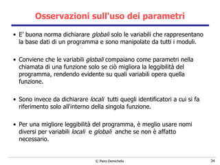Osservazioni sull'uso dei parametri E’ buona norma dichiarare  globali  solo le variabili che rappresentano la base dati di un programma e sono manipolate da tutti i moduli.  Conviene che le variabili  globali  compaiano come parametri nella chiamata   di una funzione solo se ciò migliora la leggibilità del programma, rendendo   evidente su quali variabili opera quella funzione. Sono invece da dichiarare  locali  tutti quegli identificatori a cui si fa riferimento solo all'interno della singola funzione. Per una migliore leggibilità del programma, è meglio usare nomi diversi per variabili  locali   e  globali  anche se non è affatto necessario. 