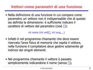 Vettori come parametri di una funzione Nella definizione di una funzione in cui compare come parametro un vettore non è indispensabile che di questo sia definita la dimensione: è sufficiente indicare il carattere di vettore del parametro (cioè  [] ): int nome (int vett[], int lung,...) Infatti è nel programma chiamante che deve essere riservata l’area fisica   di memoria che ospita il vettore, nella funzione il compilatore deve gestire solamente gli indirizzi dei singoli elementi. Nel programma chiamante il vettore è passato semplicemente indicandone il nome (senza  [] ). 