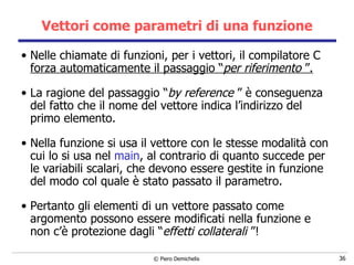 Vettori come parametri di una funzione Nelle chiamate di funzioni, per i vettori,   il compilatore C  forza automaticamente il passaggio “ per riferimento  ”. La ragione del passaggio “ by reference  ” è conseguenza del fatto che il nome del vettore indica l’indirizzo del primo elemento. Nella funzione si usa il vettore con le stesse modalità con cui lo si usa nel  main , al contrario di quanto succede per le variabili scalari, che devono essere gestite in funzione del modo col quale è stato passato il parametro. Pertanto g li elementi di un vettore passato come argomento possono essere modificati nella funzione e non c’è protezione dagli “ effetti collaterali  ”! 