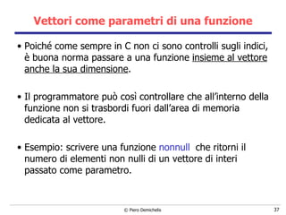 Vettori come parametri di una funzione Poiché come sempre in C non ci sono controlli sugli indici, è buona norma passare a una funzione  insieme al vettore anche la sua dimensione . Il programmatore può così controllare che all’interno della funzione non si trasbordi fuori dall’area di memoria dedicata al vettore. Esempio: scrivere una funzione  nonnull   che ritorni il numero di elementi non nulli di un vettore di interi passato come parametro. 