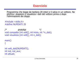 Esercizio Programma che legge da tastiera 20 interi e li salva in un vettore. Ne elimina i doppioni e visualizza i dati del vettore prima e dopo l'eliminazione dei doppi. #include <stdio.h> #define NUMDATI 20 /*  prototipi  */ void compatta (int vett[], int inizio, int *n_dati); void visualizza (int vett[], int n_dati); main() { int vett_dati[NUMDATI]; int ind, ind_aux; int attuali; 