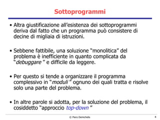 Sottoprogrammi Altra giustificazione all’esistenza dei sottoprogrammi deriva dal fatto che un programma può consistere di decine di migliaia di istruzioni. Sebbene fattibile, una soluzione “monolitica” del problema è inefficiente in quanto complicata da “ debuggare  ” e difficile da leggere. Per questo si tende a organizzare il programma complessivo in “ moduli  ” ognuno dei quali tratta e risolve solo una parte del problema. In altre parole si adotta, per la soluzione del problema, il cosiddetto “approccio  top-down   ” 