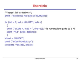 Esercizio /* legge i dati da tastiera */ printf (“\nIntroduci %d dati:\n",NUMDATI); for (ind = 0; ind < NUMDATI; ind++) { printf (“\nDato n. %2d = ", (ind+1)); /* la numerazione parte da 1 */ scanf ("%d", &vett_dati[ind]); } attuali = NUMDATI;  printf (“\nDati introdotti:\n"); visualizza (vett_dati, attuali); 