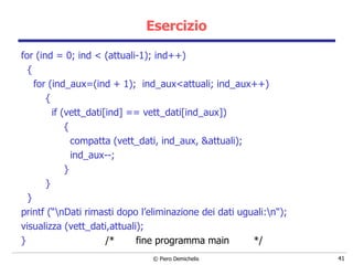 Esercizio for (ind = 0; ind < (attuali-1); ind++) { for (ind_aux=(ind + 1);  ind_aux<attuali; ind_aux++) { if (vett_dati[ind] == vett_dati[ind_aux]) { compatta (vett_dati, ind_aux, &attuali); ind_aux--; } } } printf (“\nDati rimasti dopo l’eliminazione dei dati uguali:\n"); visualizza (vett_dati,attuali); }  /*  fine programma main  */ 