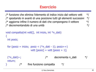 Esercizio /* funzione che elimina l’elemento di indice inizio dal vettore vett  */ /* spostando in avanti di una posizione tutti gli elementi successivi  */ /* aggiorna infine il numero di dati che compongono il vettore  */ /* decrementandolo di una unità  */ void compatta(int vett[],  int inizio, int *n_dati) { int posiz; for (posiz = inizio;  posiz < (*n_dati - 1); posiz++) vett [posiz] = vett [posiz + 1];  (*n_dati)--;  /*  decrementa n_dati  */ return; }  /*  fine funzione compatta  */ 
