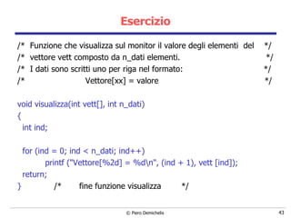 Esercizio /*  Funzione che visualizza sul monitor il valore degli elementi  del  */ /*  vettore vett composto da n_dati elementi.  */ /*  I dati sono scritti uno per riga nel formato:  */ /*  Vettore[xx] = valore  */ void visualizza(int vett[], int n_dati) { int ind; for (ind = 0; ind < n_dati; ind++) printf ("Vettore[%2d] = %d\n",   (ind + 1), vett [ind]); return; }  /*  fine funzione visualizza  */ 
