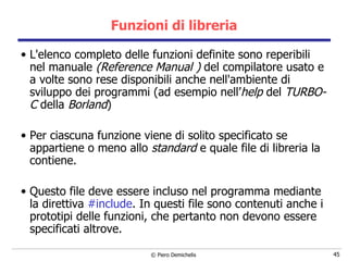 Funzioni di libreria L'elenco completo delle funzioni definite sono reperibili nel manuale   ( Reference Manual )  del compilatore usato e a   volte sono rese disponibili anche nell'ambiente di sviluppo dei programmi (ad esempio nell’ help  del  TURBO-C  della  Borland ) Per ciascuna funzione viene di solito specificato se appartiene o meno allo  standard  e quale file di libreria la contiene. Questo file deve essere incluso nel programma mediante la direttiva  #include . In questi file sono contenuti anche i prototipi delle funzioni, che pertanto non devono essere specificati altrove. 