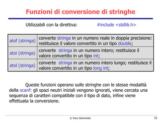 Funzioni di conversione di stringhe Utilizzabili con la direttiva:  #include <stdlib.h> Queste funzioni operano sulle stringhe con le stesse modalità della  scanf : gli spazi neutri iniziali vengono ignorati,   viene cercata una sequenza di caratteri compatibile con il tipo di dato, infine   viene effettuata la conversione.  converte  stringa  in un numero intero lungo;   restituisce il valore convertito in un tipo  long   int ;   atol (stringa) converte  stringa  in un numero intero;   restituisce il valore convertito in un tipo  int ;   atoi (stringa) converte  stringa  in un numero reale in doppia   precisione: restituisce il valore convertito in un tipo  double ; atof (stringa) 