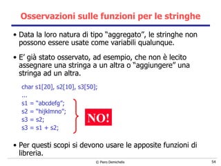 Osservazioni sulle funzioni per le stringhe Data la loro natura di tipo “aggregato”, le stringhe non possono essere usate come variabili qualunque. E’ già stato osservato, ad esempio, che non è lecito assegnare una stringa a un altra o “aggiungere” una stringa ad un altra. char s1[20], s2[10], s3[50]; ... s1 = “abcdefg”; s2 = “hijklmno”; s3 = s2; s3 = s1 + s2; Per questi scopi si devono usare le apposite funzioni di libreria. NO! 