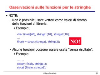 Osservazioni sulle funzioni per le stringhe NOTE: Non è possibile usare vettori come valori di ritorno delle funzioni di libreria. Esempio:  char finale[40], stringa1[10], stringa2[10]; ... finale = strcat (stringa1, stringa2);   Alcune funzioni possono essere usate “senza risultato”. Esempio: ........ strcpy   (finale, stringa1); strcat (finale, stringa2); NO! 