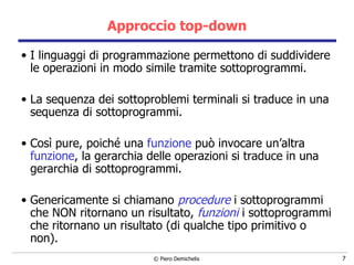 Approccio top-down I linguaggi di programmazione permettono di suddividere le operazioni in modo simile tramite sottoprogrammi. La sequenza dei sottoproblemi terminali si traduce in una sequenza di sottoprogrammi. Così pure, poiché una  funzione  può invocare un’altra  funzione , la gerarchia delle operazioni si traduce in una gerarchia di sottoprogrammi. Genericamente si chiamano  procedure   i   sottoprogrammi che NON ritornano un risultato,  funzioni  i sottoprogrammi che ritornano un risultato (di qualche tipo primitivo o non). 