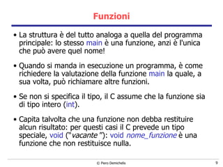 Funzioni La struttura è del tutto analoga a quella del programma principale: lo stesso  main  è una funzione, anzi è l'unica che può avere quel nome!  Quando si manda in esecuzione un programma, è come richiedere la valutazione della funzione  main  la quale, a sua volta, può richiamare altre funzioni. Se non si specifica il tipo, il C assume che la funzione sia di tipo   intero ( int ). Capita talvolta che una  funzione  non debba restituire alcun risultato: per questi casi il C prevede un tipo speciale,  void  (“ vacante  ”):  void  nome_funzione  è una funzione che non restituisce nulla. 