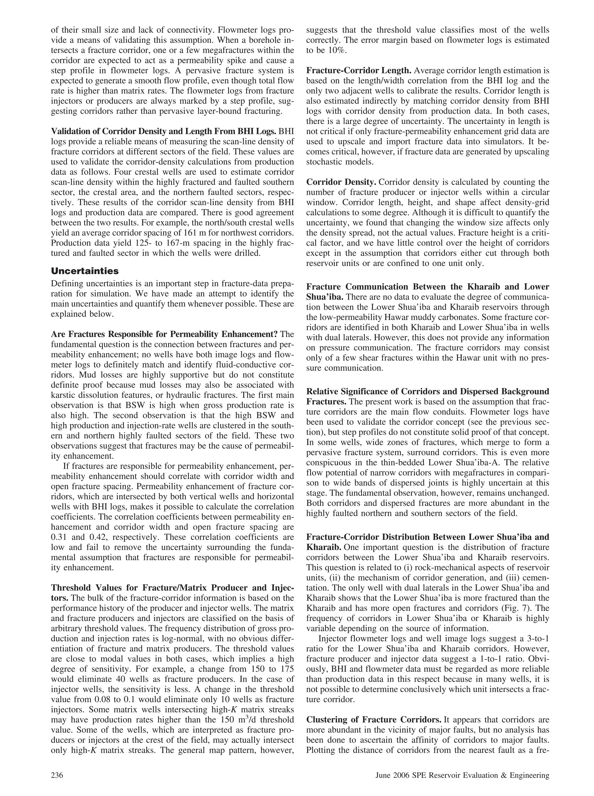 of their small size and lack of connectivity. Flowmeter logs pro-        suggests that the threshold value classifies most of the wells
vide a means of validating this assumption. When a borehole in-          correctly. The error margin based on flowmeter logs is estimated
tersects a fracture corridor, one or a few megafractures within the      to be 10%.
corridor are expected to act as a permeability spike and cause a
step profile in flowmeter logs. A pervasive fracture system is           Fracture-Corridor Length. Average corridor length estimation is
expected to generate a smooth flow profile, even though total flow       based on the length/width correlation from the BHI log and the
rate is higher than matrix rates. The flowmeter logs from fracture       only two adjacent wells to calibrate the results. Corridor length is
injectors or producers are always marked by a step profile, sug-         also estimated indirectly by matching corridor density from BHI
gesting corridors rather than pervasive layer-bound fracturing.          logs with corridor density from production data. In both cases,
                                                                         there is a large degree of uncertainty. The uncertainty in length is
Validation of Corridor Density and Length From BHI Logs. BHI             not critical if only fracture-permeability enhancement grid data are
logs provide a reliable means of measuring the scan-line density of      used to upscale and import fracture data into simulators. It be-
fracture corridors at different sectors of the field. These values are   comes critical, however, if fracture data are generated by upscaling
used to validate the corridor-density calculations from production       stochastic models.
data as follows. Four crestal wells are used to estimate corridor
scan-line density within the highly fractured and faulted southern       Corridor Density. Corridor density is calculated by counting the
sector, the crestal area, and the northern faulted sectors, respec-      number of fracture producer or injector wells within a circular
tively. These results of the corridor scan-line density from BHI         window. Corridor length, height, and shape affect density-grid
logs and production data are compared. There is good agreement           calculations to some degree. Although it is difficult to quantify the
between the two results. For example, the north/south crestal wells      uncertainty, we found that changing the window size affects only
yield an average corridor spacing of 161 m for northwest corridors.      the density spread, not the actual values. Fracture height is a criti-
Production data yield 125- to 167-m spacing in the highly frac-          cal factor, and we have little control over the height of corridors
tured and faulted sector in which the wells were drilled.                except in the assumption that corridors either cut through both
                                                                         reservoir units or are confined to one unit only.
Uncertainties
Defining uncertainties is an important step in fracture-data prepa-      Fracture Communication Between the Kharaib and Lower
ration for simulation. We have made an attempt to identify the           Shua’iba. There are no data to evaluate the degree of communica-
main uncertainties and quantify them whenever possible. These are        tion between the Lower Shua’iba and Kharaib reservoirs through
explained below.                                                         the low-permeability Hawar muddy carbonates. Some fracture cor-
                                                                         ridors are identified in both Kharaib and Lower Shua’iba in wells
Are Fractures Responsible for Permeability Enhancement? The              with dual laterals. However, this does not provide any information
fundamental question is the connection between fractures and per-        on pressure communication. The fracture corridors may consist
meability enhancement; no wells have both image logs and flow-           only of a few shear fractures within the Hawar unit with no pres-
meter logs to definitely match and identify fluid-conductive cor-        sure communication.
ridors. Mud losses are highly supportive but do not constitute
definite proof because mud losses may also be associated with
karstic dissolution features, or hydraulic fractures. The first main     Relative Significance of Corridors and Dispersed Background
observation is that BSW is high when gross production rate is            Fractures. The present work is based on the assumption that frac-
also high. The second observation is that the high BSW and               ture corridors are the main flow conduits. Flowmeter logs have
high production and injection-rate wells are clustered in the south-     been used to validate the corridor concept (see the previous sec-
ern and northern highly faulted sectors of the field. These two          tion), but step profiles do not constitute solid proof of that concept.
observations suggest that fractures may be the cause of permeabil-       In some wells, wide zones of fractures, which merge to form a
ity enhancement.                                                         pervasive fracture system, surround corridors. This is even more
    If fractures are responsible for permeability enhancement, per-      conspicuous in the thin-bedded Lower Shua’iba-A. The relative
meability enhancement should correlate with corridor width and           flow potential of narrow corridors with megafractures in compari-
open fracture spacing. Permeability enhancement of fracture cor-         son to wide bands of dispersed joints is highly uncertain at this
ridors, which are intersected by both vertical wells and horizontal      stage. The fundamental observation, however, remains unchanged.
wells with BHI logs, makes it possible to calculate the correlation      Both corridors and dispersed fractures are more abundant in the
coefficients. The correlation coefficients between permeability en-      highly faulted northern and southern sectors of the field.
hancement and corridor width and open fracture spacing are
0.31 and 0.42, respectively. These correlation coefficients are          Fracture-Corridor Distribution Between Lower Shua’iba and
low and fail to remove the uncertainty surrounding the funda-            Kharaib. One important question is the distribution of fracture
mental assumption that fractures are responsible for permeabil-          corridors between the Lower Shua’iba and Kharaib reservoirs.
ity enhancement.                                                         This question is related to (i) rock-mechanical aspects of reservoir
                                                                         units, (ii) the mechanism of corridor generation, and (iii) cemen-
Threshold Values for Fracture/Matrix Producer and Injec-                 tation. The only well with dual laterals in the Lower Shua’iba and
tors. The bulk of the fracture-corridor information is based on the      Kharaib shows that the Lower Shua’iba is more fractured than the
performance history of the producer and injector wells. The matrix       Kharaib and has more open fractures and corridors (Fig. 7). The
and fracture producers and injectors are classified on the basis of      frequency of corridors in Lower Shua’iba or Kharaib is highly
arbitrary threshold values. The frequency distribution of gross pro-     variable depending on the source of information.
duction and injection rates is log-normal, with no obvious differ-           Injector flowmeter logs and well image logs suggest a 3-to-1
entiation of fracture and matrix producers. The threshold values         ratio for the Lower Shua’iba and Kharaib corridors. However,
are close to modal values in both cases, which implies a high            fracture producer and injector data suggest a 1-to-1 ratio. Obvi-
degree of sensitivity. For example, a change from 150 to 175             ously, BHI and flowmeter data must be regarded as more reliable
would eliminate 40 wells as fracture producers. In the case of           than production data in this respect because in many wells, it is
injector wells, the sensitivity is less. A change in the threshold       not possible to determine conclusively which unit intersects a frac-
value from 0.08 to 0.1 would eliminate only 10 wells as fracture         ture corridor.
injectors. Some matrix wells intersecting high-K matrix streaks
may have production rates higher than the 150 m3/d threshold             Clustering of Fracture Corridors. It appears that corridors are
value. Some of the wells, which are interpreted as fracture pro-         more abundant in the vicinity of major faults, but no analysis has
ducers or injectors at the crest of the field, may actually intersect    been done to ascertain the affinity of corridors to major faults.
only high-K matrix streaks. The general map pattern, however,            Plotting the distance of corridors from the nearest fault as a fre-

236                                                                                          June 2006 SPE Reservoir Evaluation & Engineering
 