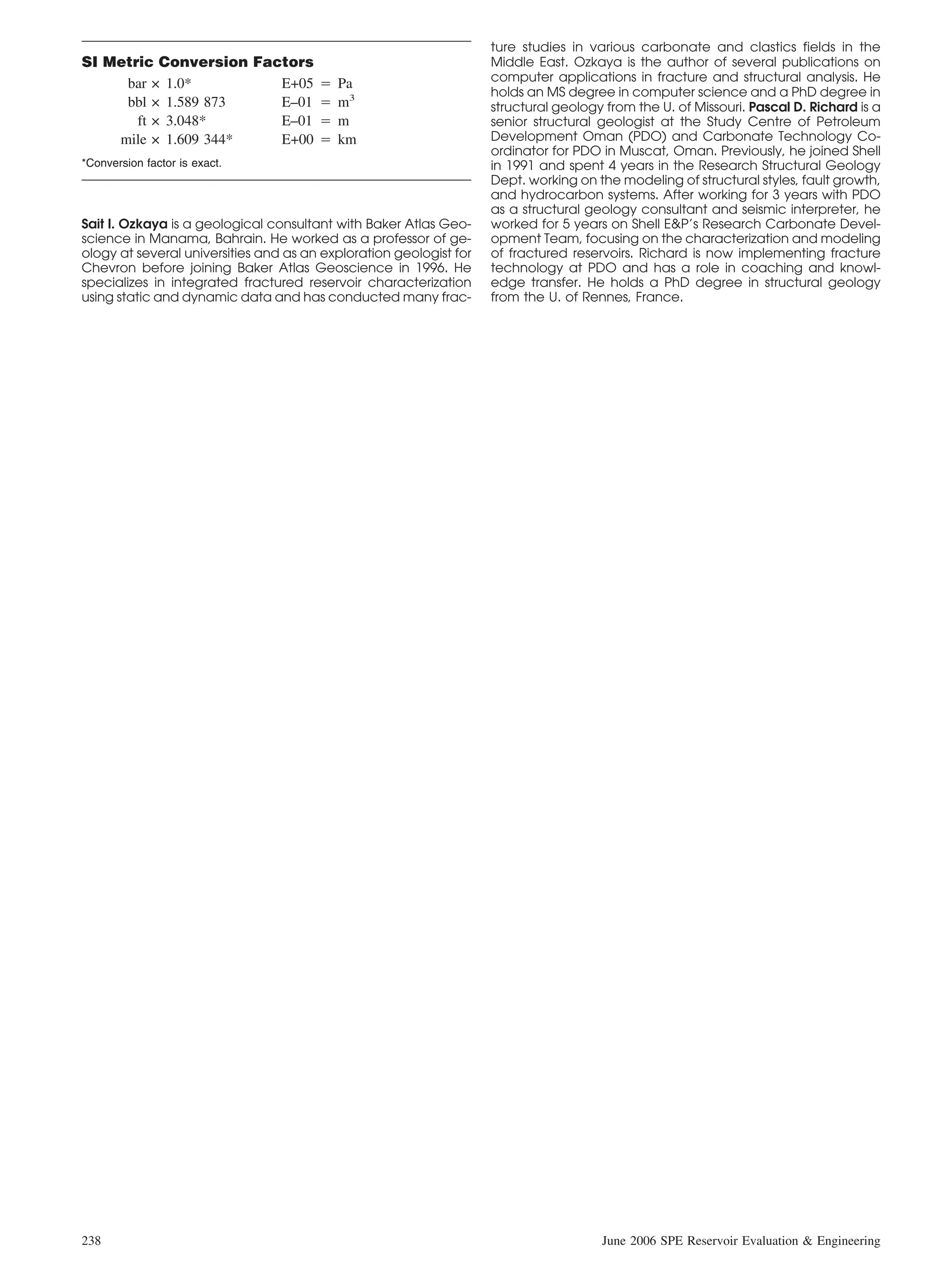 ture studies in various carbonate and clastics fields in the
SI Metric Conversion Factors                                        Middle East. Ozkaya is the author of several publications on
                                                                    computer applications in fracture and structural analysis. He
     bar × 1.0*         E+05 ‫ ס‬Pa
                                                                    holds an MS degree in computer science and a PhD degree in
     bbl × 1.589 873    E–01 ‫ ס‬m3                                   structural geology from the U. of Missouri. Pascal D. Richard is a
       ft × 3.048*      E–01 ‫ ס‬m                                    senior structural geologist at the Study Centre of Petroleum
    mile × 1.609 344*   E+00 ‫ ס‬km                                   Development Oman (PDO) and Carbonate Technology Co-
                                                                    ordinator for PDO in Muscat, Oman. Previously, he joined Shell
*Conversion factor is exact.                                        in 1991 and spent 4 years in the Research Structural Geology
                                                                    Dept. working on the modeling of structural styles, fault growth,
                                                                    and hydrocarbon systems. After working for 3 years with PDO
                                                                    as a structural geology consultant and seismic interpreter, he
Sait I. Ozkaya is a geological consultant with Baker Atlas Geo-     worked for 5 years on Shell E&P’s Research Carbonate Devel-
science in Manama, Bahrain. He worked as a professor of ge-         opment Team, focusing on the characterization and modeling
ology at several universities and as an exploration geologist for   of fractured reservoirs. Richard is now implementing fracture
Chevron before joining Baker Atlas Geoscience in 1996. He           technology at PDO and has a role in coaching and knowl-
specializes in integrated fractured reservoir characterization      edge transfer. He holds a PhD degree in structural geology
using static and dynamic data and has conducted many frac-          from the U. of Rennes, France.




238                                                                                   June 2006 SPE Reservoir Evaluation & Engineering
 