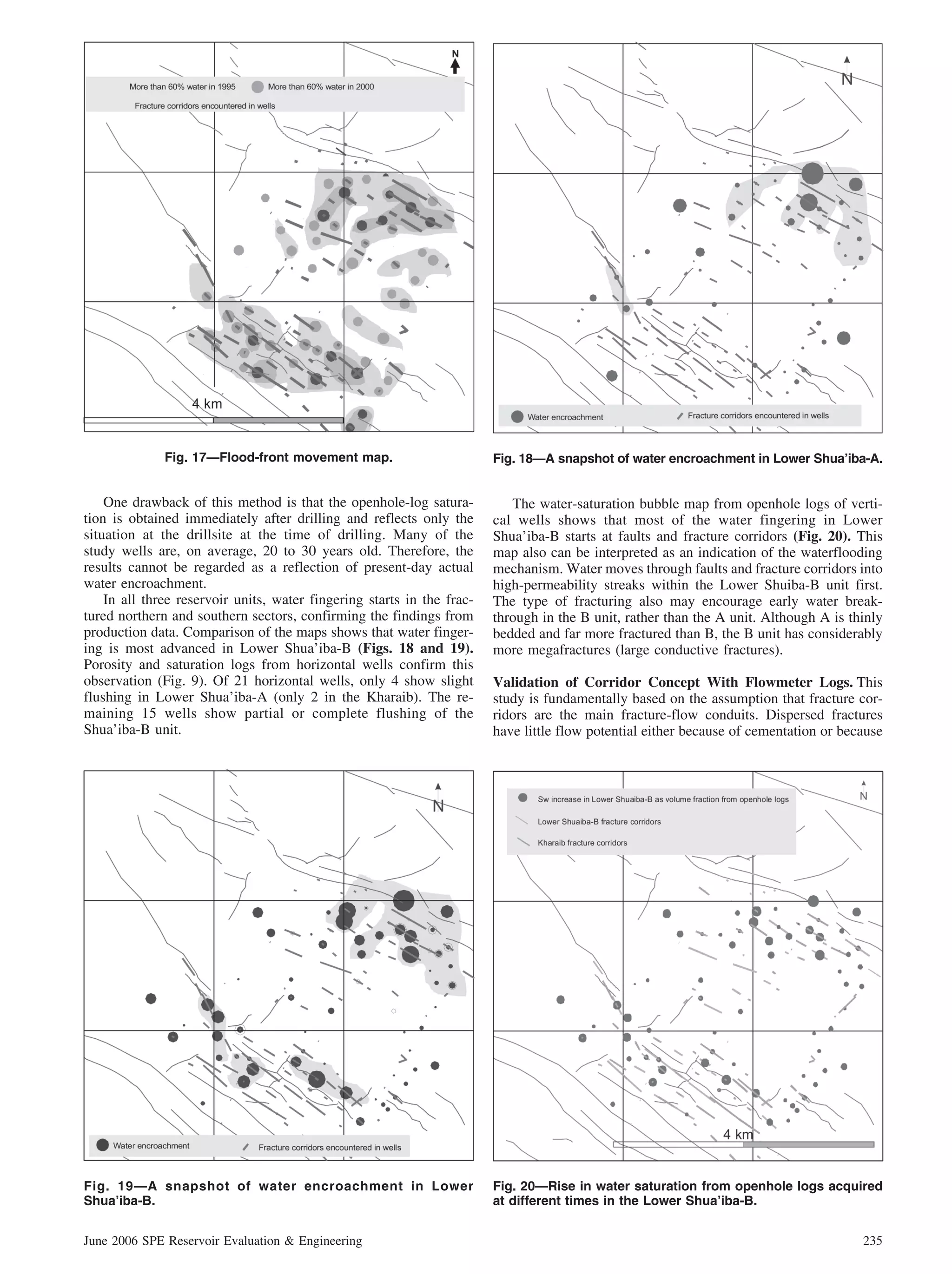 Fig. 17—Flood-front movement map.                         Fig. 18—A snapshot of water encroachment in Lower Shua’iba-A.


    One drawback of this method is that the openhole-log satura-           The water-saturation bubble map from openhole logs of verti-
tion is obtained immediately after drilling and reflects only the       cal wells shows that most of the water fingering in Lower
situation at the drillsite at the time of drilling. Many of the         Shua’iba-B starts at faults and fracture corridors (Fig. 20). This
study wells are, on average, 20 to 30 years old. Therefore, the         map also can be interpreted as an indication of the waterflooding
results cannot be regarded as a reflection of present-day actual        mechanism. Water moves through faults and fracture corridors into
water encroachment.                                                     high-permeability streaks within the Lower Shuiba-B unit first.
    In all three reservoir units, water fingering starts in the frac-   The type of fracturing also may encourage early water break-
tured northern and southern sectors, confirming the findings from       through in the B unit, rather than the A unit. Although A is thinly
production data. Comparison of the maps shows that water finger-        bedded and far more fractured than B, the B unit has considerably
ing is most advanced in Lower Shua’iba-B (Figs. 18 and 19).             more megafractures (large conductive fractures).
Porosity and saturation logs from horizontal wells confirm this
observation (Fig. 9). Of 21 horizontal wells, only 4 show slight        Validation of Corridor Concept With Flowmeter Logs. This
flushing in Lower Shua’iba-A (only 2 in the Kharaib). The re-           study is fundamentally based on the assumption that fracture cor-
maining 15 wells show partial or complete flushing of the               ridors are the main fracture-flow conduits. Dispersed fractures
Shua’iba-B unit.                                                        have little flow potential either because of cementation or because




Fig. 19—A snapshot of water encroachment in Lower                       Fig. 20—Rise in water saturation from openhole logs acquired
Shua’iba-B.                                                             at different times in the Lower Shua’iba-B.


June 2006 SPE Reservoir Evaluation & Engineering                                                                                       235
 