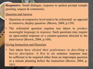 Responsive: Small dialogue, response to spoken prompt (simple
greeting, request & comments).
Question and Answer
• Questions at responsive level tend to be referential -as opposed
to intensive, display question- (Brown, 2004, p.159).
• The referential question requires test takers to produce
meaningful language in response. Such questions may require
an open-ended response or a counter-question directed to the
interviewer (Brown, 2004, p.160).
Giving Instruction and Direction
• Test takers have elicited their performance in describing a
how-to description. A five to six sentence response may
be sufficient to be required either from an impromptu question
or a minute planning before the instruction (Brown, 2004, p.
161).
 